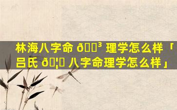 林海八字命 🌳 理学怎么样「吕氏 🦟 八字命理学怎么样」